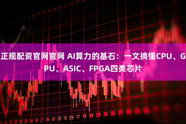 正规配资官网官网 AI算力的基石：一文搞懂CPU、GPU、ASIC、FPGA四类芯片