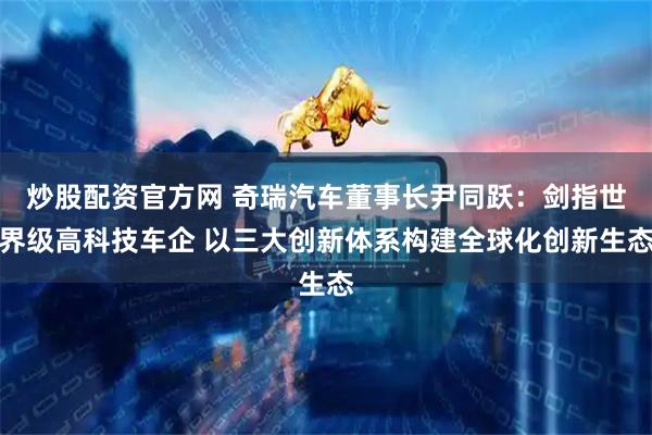 炒股配资官方网 奇瑞汽车董事长尹同跃：剑指世界级高科技车企 以三大创新体系构建全球化创新生态