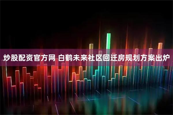 炒股配资官方网 白鹤未来社区回迁房规划方案出炉