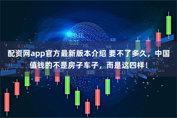 配资网app官方最新版本介绍 要不了多久，中国值钱的不是房子车子，而是这四样！