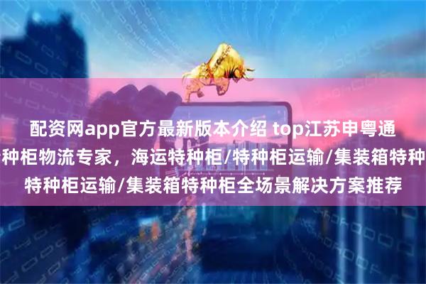 配资网app官方最新版本介绍 top江苏申粤通国际物流有限公司：特种柜物流专家，海运特种柜/特种柜运输/集装箱特种柜全场景解决方案推荐