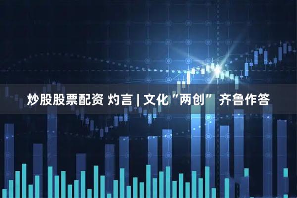 炒股股票配资 灼言 | 文化“两创” 齐鲁作答