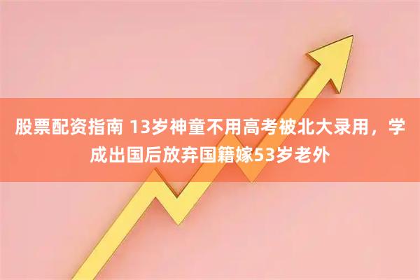 股票配资指南 13岁神童不用高考被北大录用，学成出国后放弃国籍嫁53岁老外