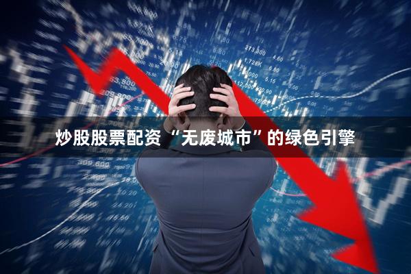 炒股股票配资 “无废城市”的绿色引擎