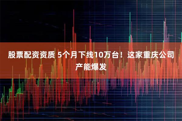 股票配资资质 5个月下线10万台！这家重庆公司产能爆发