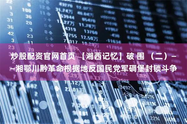 炒股配资官网首页 【湘西记忆】破 围 （二）——湘鄂川黔革命根据地反国民党军碉堡封锁斗争