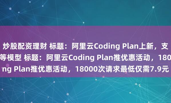 炒股配资理财 标题：阿里云Coding Plan上新，支持千问3.5、GLM-4.7等模型 标题：阿里云Coding Plan推优惠活动，18000次请求最低仅需7.9元