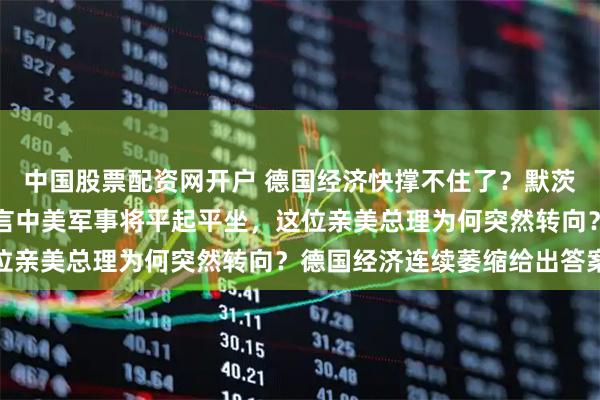 中国股票配资网开户 德国经济快撑不住了？默茨在慕尼黑安全会议上预言中美军事将平起平坐，这位亲美总理为何突然转向？德国经济连续萎缩给出答案