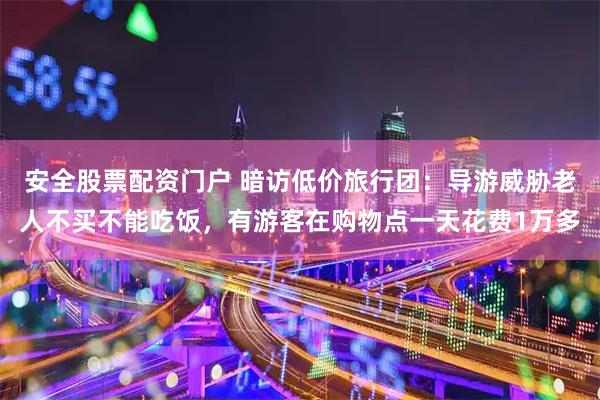 安全股票配资门户 暗访低价旅行团：导游威胁老人不买不能吃饭，有游客在购物点一天花费1万多