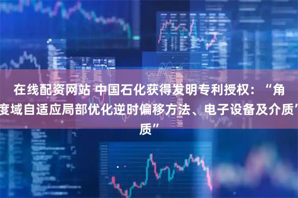 在线配资网站 中国石化获得发明专利授权：“角度域自适应局部优化逆时偏移方法、电子设备及介质”
