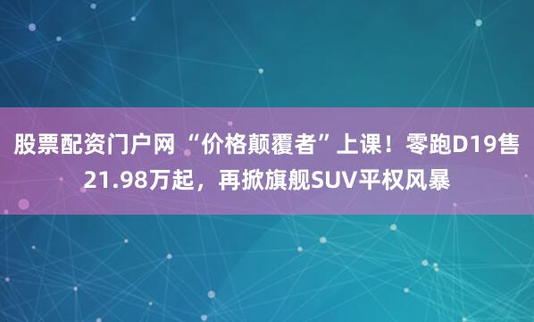 股票配资门户网 “价格颠覆者”上课！零跑D19售21.98万起，再掀旗舰SUV平权风暴