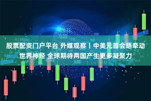 股票配资门户平台 外媒观察丨中美元首会晤牵动世界神经 全球期待两国产生更多凝聚力